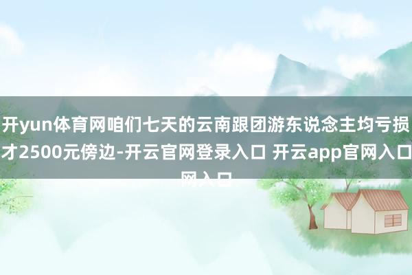 开yun体育网咱们七天的云南跟团游东说念主均亏损才2500元傍边-开云官网登录入口 开云app官网入口
