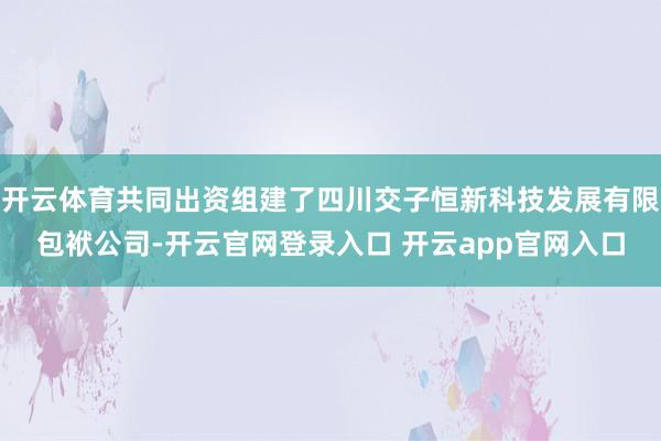 开云体育共同出资组建了四川交子恒新科技发展有限包袱公司-开云官网登录入口 开云app官网入口
