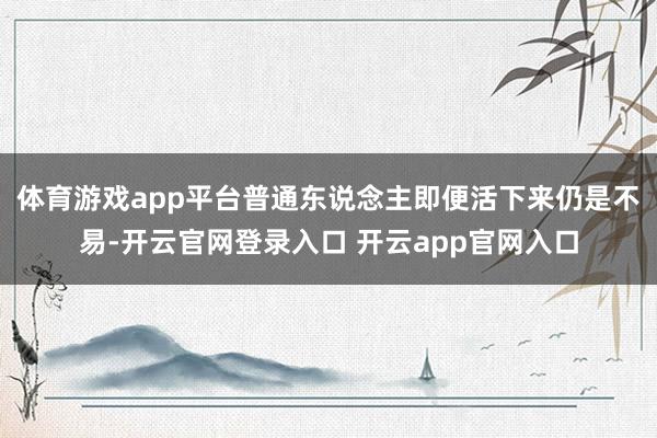 体育游戏app平台普通东说念主即便活下来仍是不易-开云官网登录入口 开云app官网入口