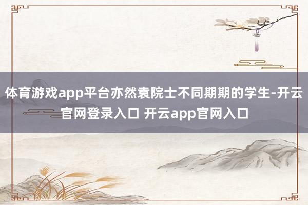 体育游戏app平台亦然袁院士不同期期的学生-开云官网登录入口 开云app官网入口