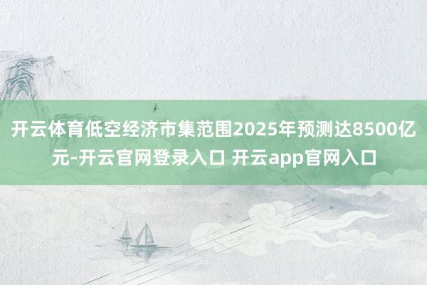 开云体育低空经济市集范围2025年预测达8500亿元-开云官网登录入口 开云app官网入口