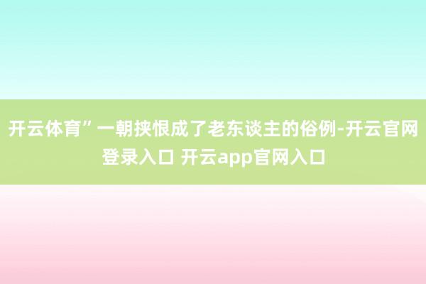 开云体育”一朝挟恨成了老东谈主的俗例-开云官网登录入口 开云app官网入口