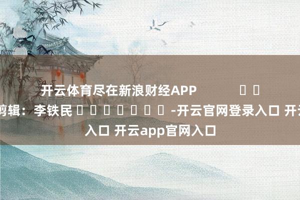 开云体育尽在新浪财经APP            						遭殃剪辑：李铁民 							-开云官网登录入口 开云app官网入口