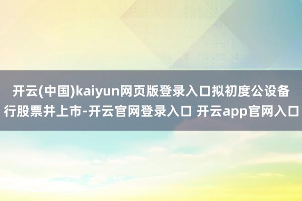 开云(中国)kaiyun网页版登录入口拟初度公设备行股票并上市-开云官网登录入口 开云app官网入口