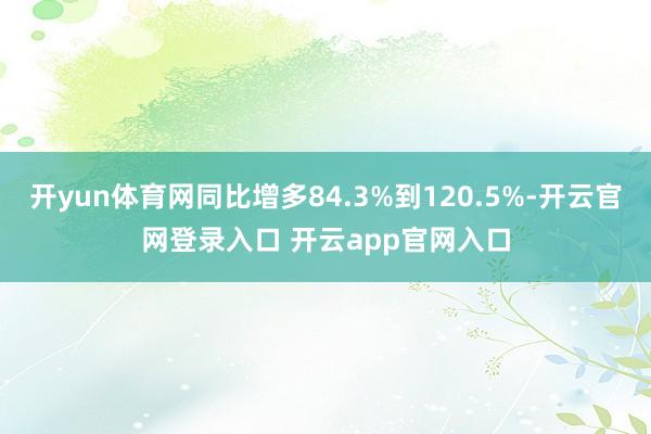 开yun体育网同比增多84.3%到120.5%-开云官网登录入口 开云app官网入口