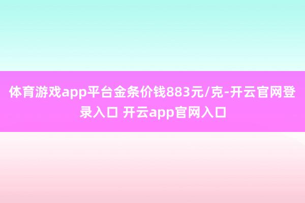 体育游戏app平台金条价钱883元/克-开云官网登录入口 开云app官网入口