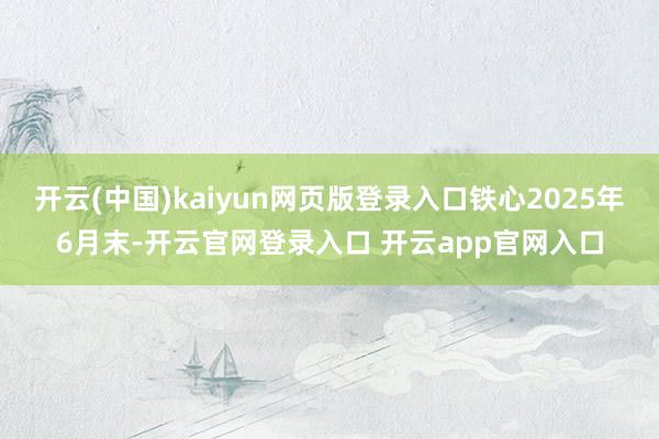 开云(中国)kaiyun网页版登录入口铁心2025年6月末-开云官网登录入口 开云app官网入口