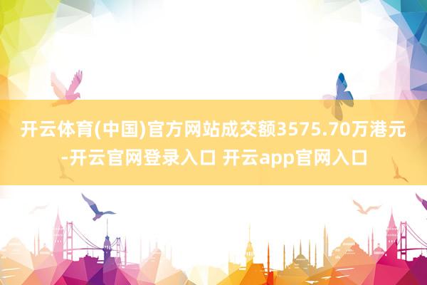 开云体育(中国)官方网站成交额3575.70万港元-开云官网登录入口 开云app官网入口