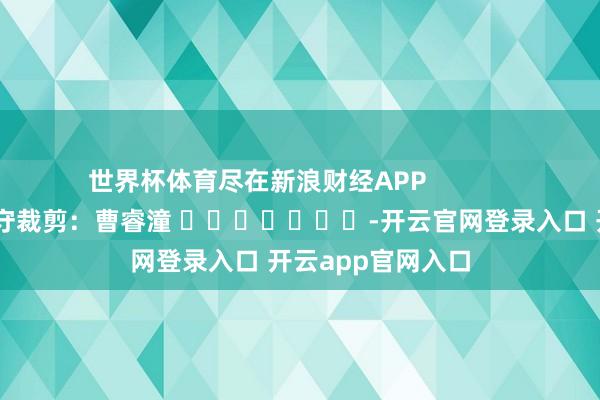 世界杯体育尽在新浪财经APP            						职守裁剪：曹睿潼 							-开云官网登录入口 开云app官网入口