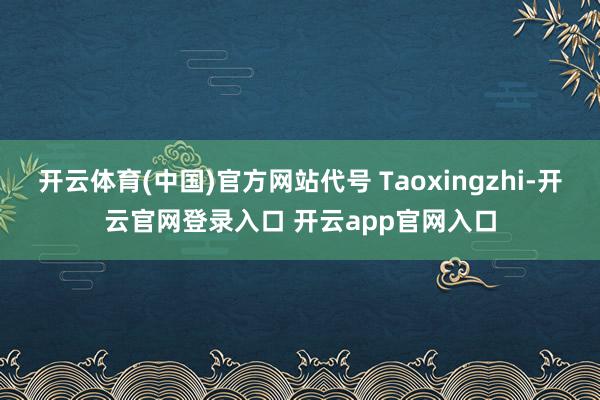 开云体育(中国)官方网站代号 Taoxingzhi-开云官网登录入口 开云app官网入口