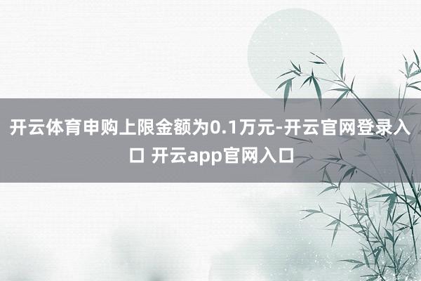 开云体育申购上限金额为0.1万元-开云官网登录入口 开云app官网入口
