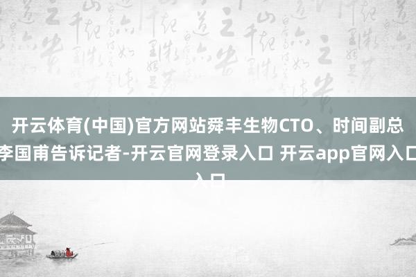 开云体育(中国)官方网站舜丰生物CTO、时间副总李国甫告诉记者-开云官网登录入口 开云app官网入口
