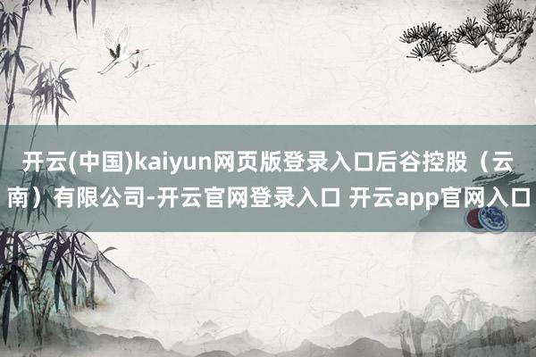 开云(中国)kaiyun网页版登录入口后谷控股(云南)有限公司-开云官网登录入口 开云app官网入口