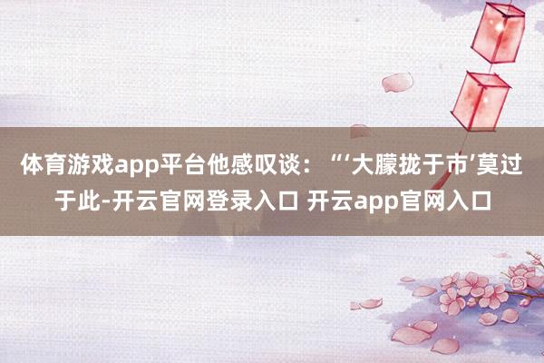 体育游戏app平台他感叹谈:“‘大朦拢于市’莫过于此-开云官网登录入口 开云app官网入口
