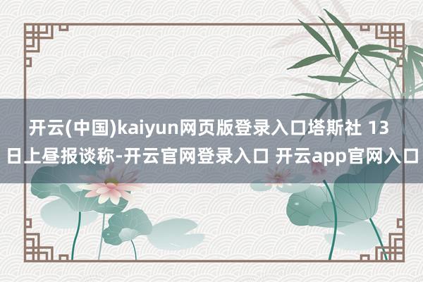 开云(中国)kaiyun网页版登录入口塔斯社 13 日上昼报谈称-开云官网登录入口 开云app官网入口