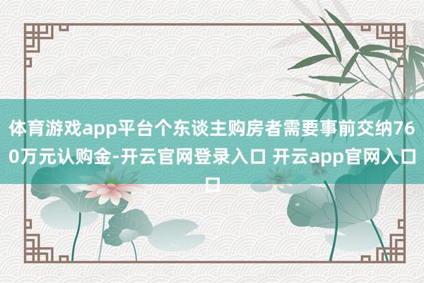 体育游戏app平台个东谈主购房者需要事前交纳760万元认购金-开云官网登录入口 开云app官网入口