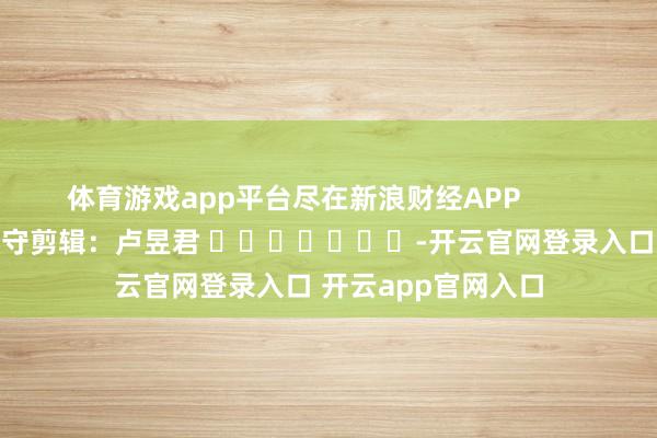 体育游戏app平台尽在新浪财经APP 职守剪辑:卢昱君 -开云官网登录入口 开云app官网入口
