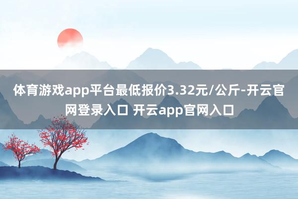 体育游戏app平台最低报价3.32元/公斤-开云官网登录入口 开云app官网入口