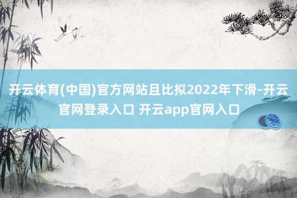 开云体育(中国)官方网站且比拟2022年下滑-开云官网登录入口 开云app官网入口