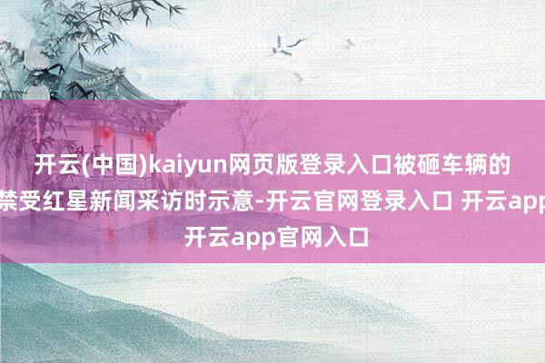 开云(中国)kaiyun网页版登录入口被砸车辆的徐女士在禁受红星新闻采访时示意-开云官网登录入口 开云app官网入口