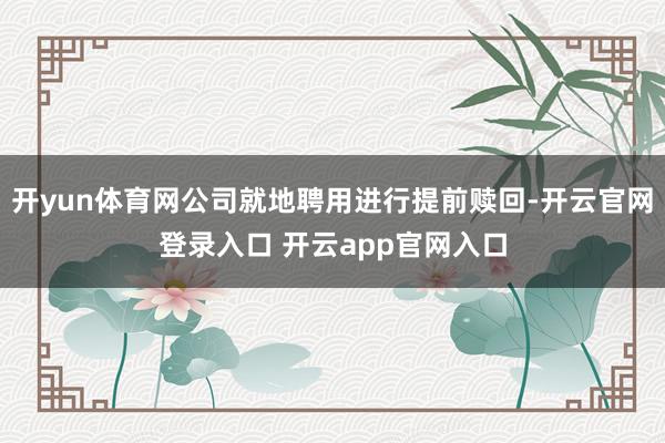 开yun体育网公司就地聘用进行提前赎回-开云官网登录入口 开云app官网入口