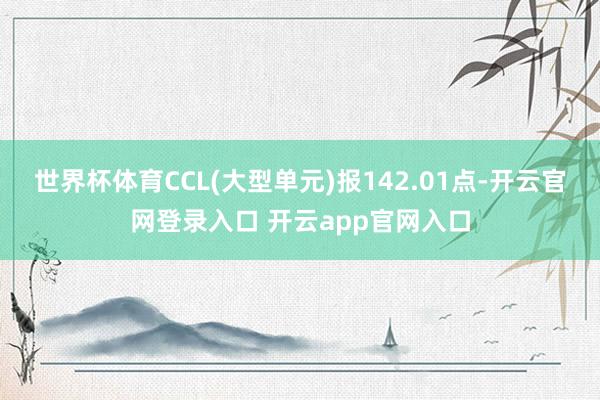 世界杯体育CCL(大型单元)报142.01点-开云官网登录入口 开云app官网入口