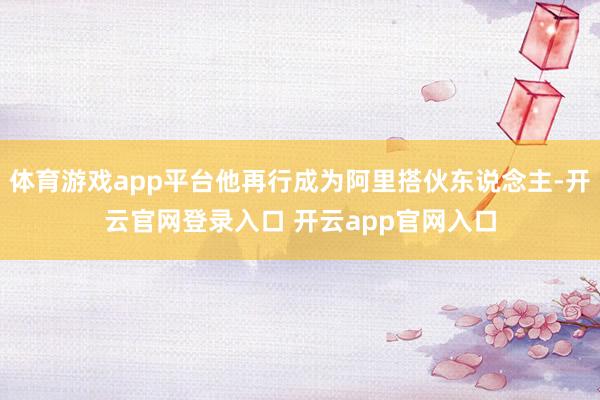 体育游戏app平台他再行成为阿里搭伙东说念主-开云官网登录入口 开云app官网入口