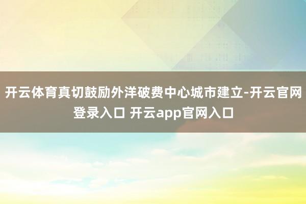 开云体育真切鼓励外洋破费中心城市建立-开云官网登录入口 开云app官网入口