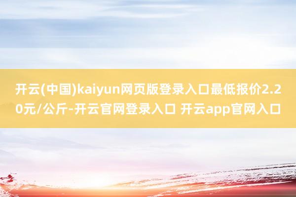 开云(中国)kaiyun网页版登录入口最低报价2.20元/公斤-开云官网登录入口 开云app官网入口