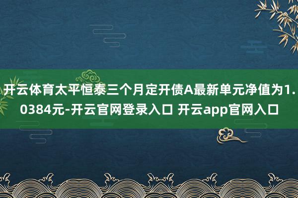 开云体育太平恒泰三个月定开债A最新单元净值为1.0384元-开云官网登录入口 开云app官网入口