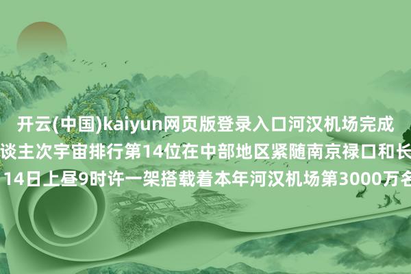 开云(中国)kaiyun网页版登录入口河汉机场　　完成搭客模糊量达2583万东谈主次　　宇宙排行第14位　　在中部地区紧随南京禄口和长沙黄花之后　　12月14日上昼9时许　　一架搭载着本年河汉机场　　第3000万名乘客的航班　　行将降落　　谁会是运气的3000万？　　 TA是男是女？是年老已经年青？　　是高是矮？是瘦是胖？　　他来自何方？又将去往那边？　　跟随咱们的直播镜头　　全部见证！		  					  -开云官网登录入口 开云app官网入口