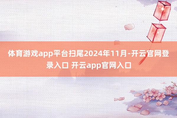 体育游戏app平台扫尾2024年11月-开云官网登录入口 开云app官网入口