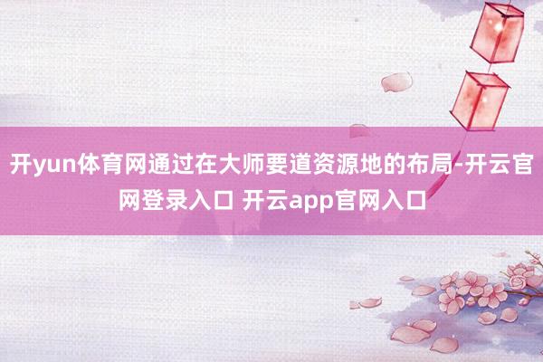 开yun体育网通过在大师要道资源地的布局-开云官网登录入口 开云app官网入口