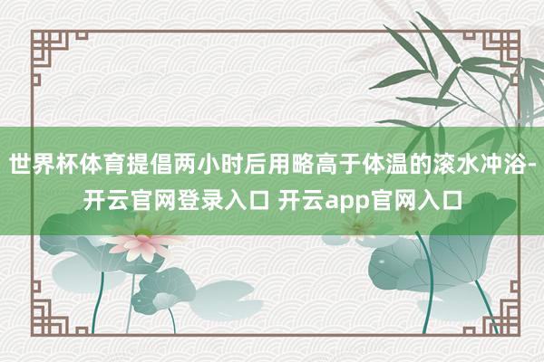 世界杯体育提倡两小时后用略高于体温的滚水冲浴-开云官网登录入口 开云app官网入口