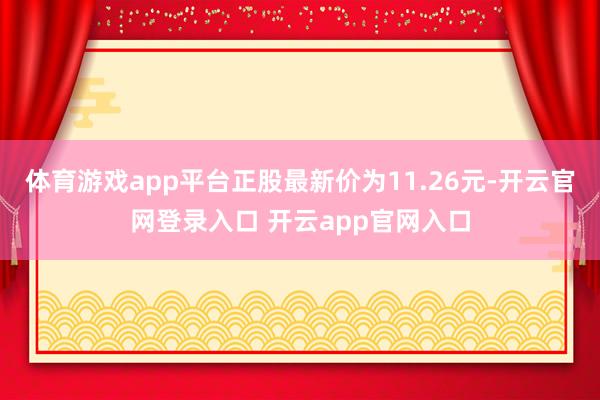 体育游戏app平台正股最新价为11.26元-开云官网登录入口 开云app官网入口