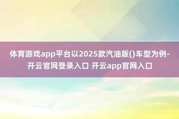体育游戏app平台以2025款汽油版()车型为例-开云官网登录入口 开云app官网入口