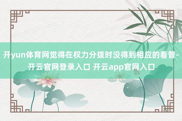 开yun体育网觉得在权力分拨时没得到相应的看管-开云官网登录入口 开云app官网入口