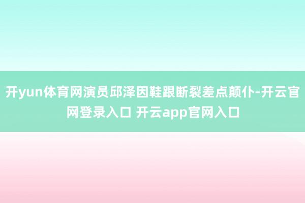 开yun体育网演员邱泽因鞋跟断裂差点颠仆-开云官网登录入口 开云app官网入口
