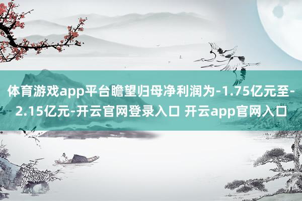 体育游戏app平台瞻望归母净利润为-1.75亿元至-2.15亿元-开云官网登录入口 开云app官网入
