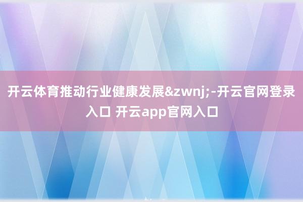 开云体育推动行业健康发展&zwnj;-开云官网登录入口 开云app官网入口