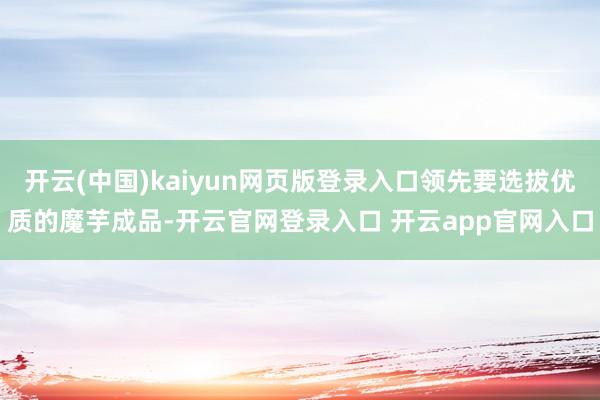 开云(中国)kaiyun网页版登录入口领先要选拔优质的魔芋成品-开云官网登录入口 开云app官网入口