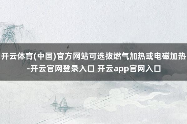 开云体育(中国)官方网站可选拔燃气加热或电磁加热-开云官网登录入口 开云app官网入口