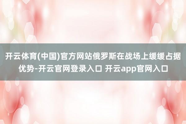 开云体育(中国)官方网站俄罗斯在战场上缓缓占据优势-开云官网登录入口 开云app官网入口