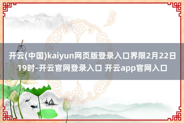 开云(中国)kaiyun网页版登录入口界限2月22日19时-开云官网登录入口 开云app官网入口