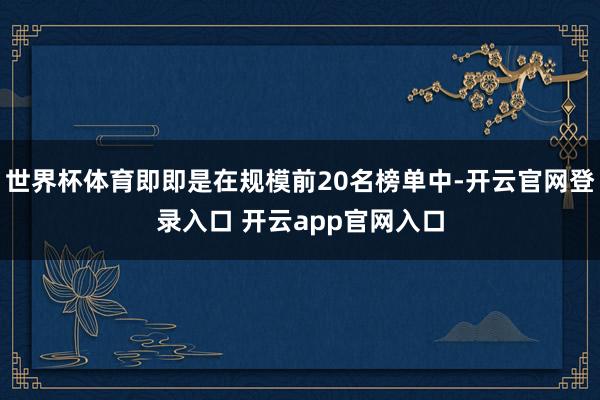 世界杯体育即即是在规模前20名榜单中-开云官网登录入口 开云app官网入口