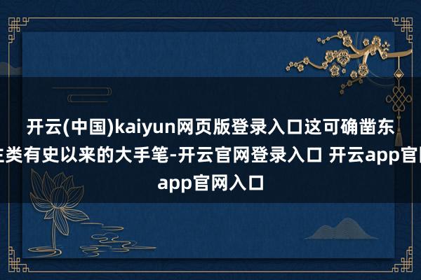 开云(中国)kaiyun网页版登录入口这可确凿东说念主类有史以来的大手笔-开云官网登录入口 开云ap