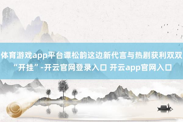 体育游戏app平台谭松韵这边新代言与热剧获利双双“开挂”-开云官网登录入口 开云app官网入口