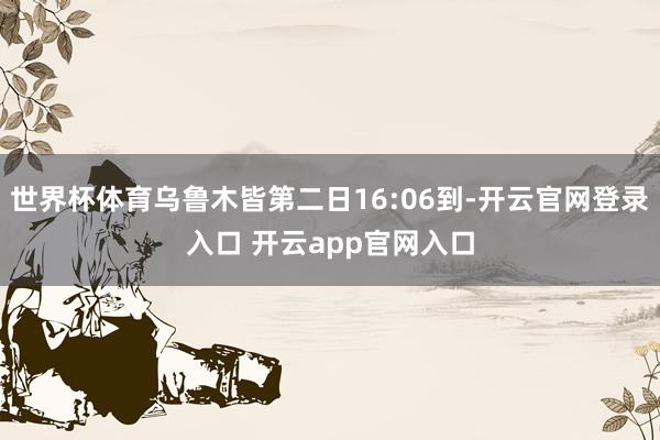世界杯体育乌鲁木皆第二日16:06到-开云官网登录入口 开云app官网入口