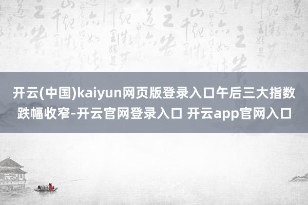 开云(中国)kaiyun网页版登录入口午后三大指数跌幅收窄-开云官网登录入口 开云app官网入口