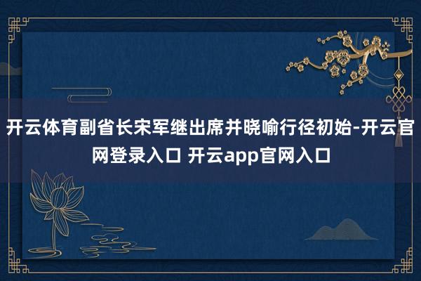 开云体育副省长宋军继出席并晓喻行径初始-开云官网登录入口 开云app官网入口